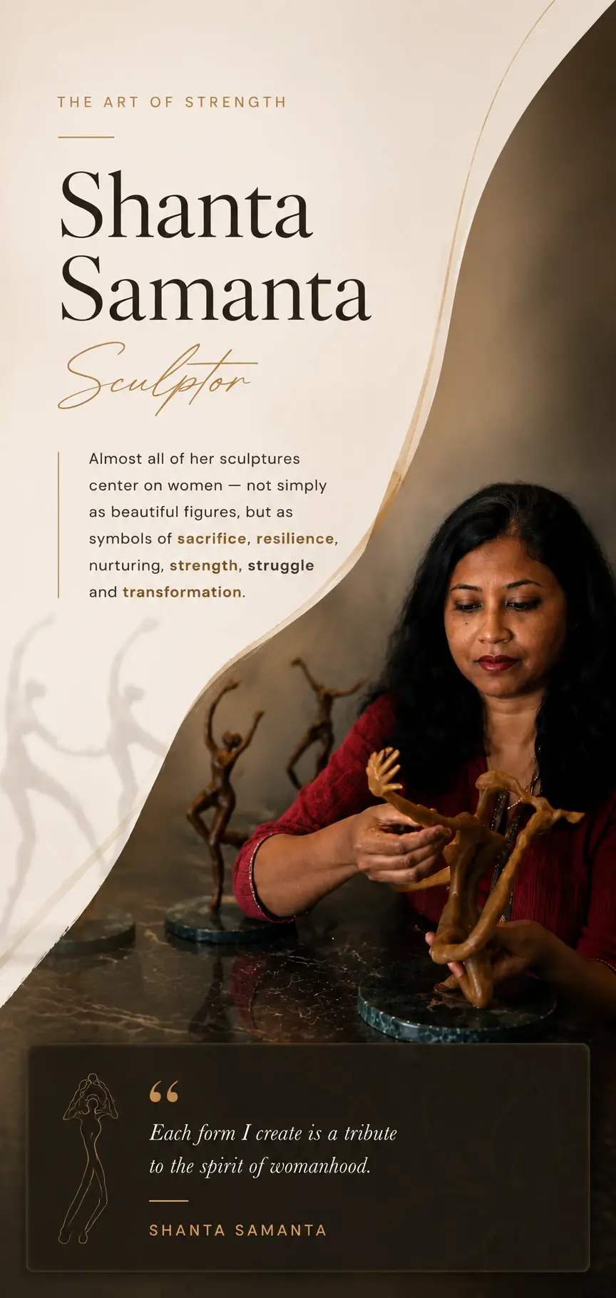 Shanta Samanta, Sculptor — The Art of Strength. Almost all of her sculptures center on women, not simply as beautiful figures, but as symbols of sacrifice, resilience, nurturing, strength, struggle and transformation. 'Each form I create is a tribute to the spirit of womanhood.' — Shanta Samanta